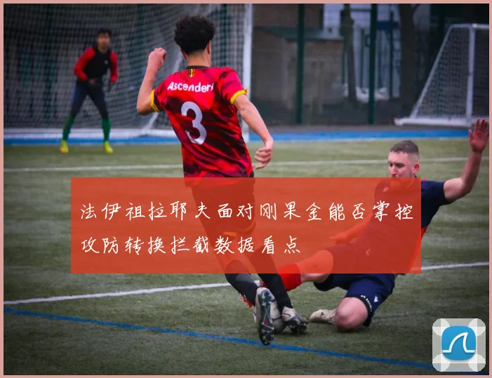法伊祖拉耶夫面对刚果金能否掌控攻防转换拦截数据看点