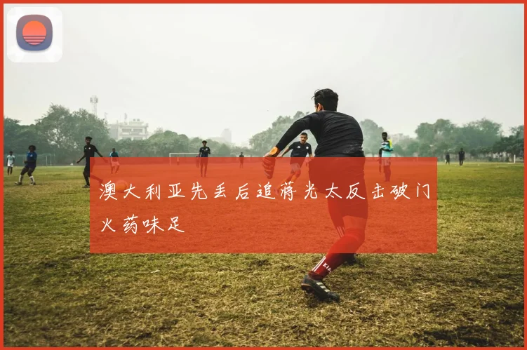 澳大利亚先丢后追蒋光太反击破门火药味足