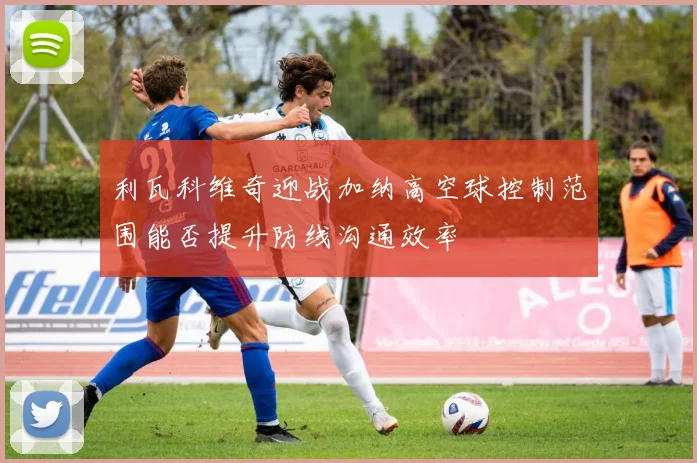 利瓦科维奇迎战加纳高空球控制范围能否提升防线沟通效率