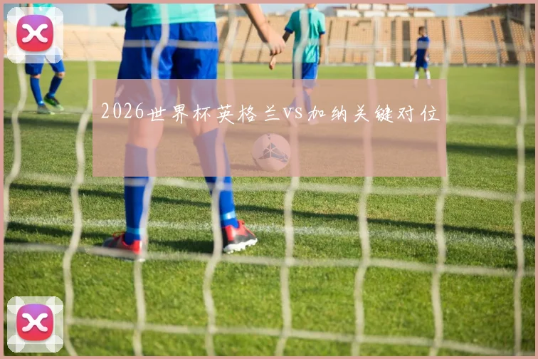 2026世界杯英格兰vs加纳关键对位