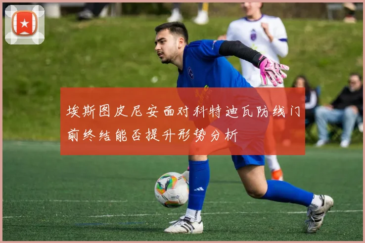 埃斯图皮尼安面对科特迪瓦防线门前终结能否提升形势分析