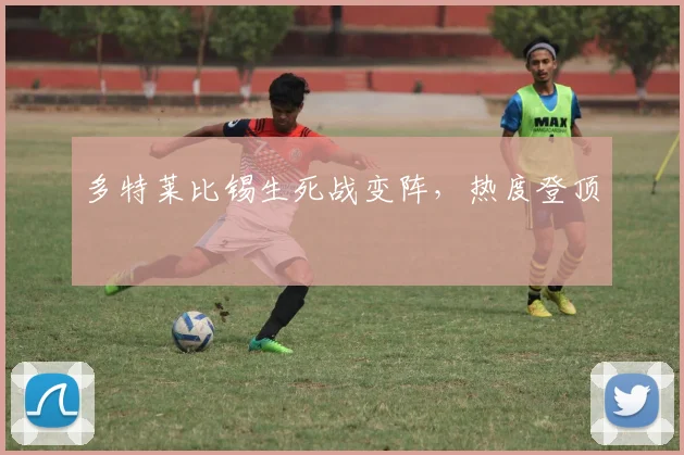 多特莱比锡生死战变阵,热度登顶