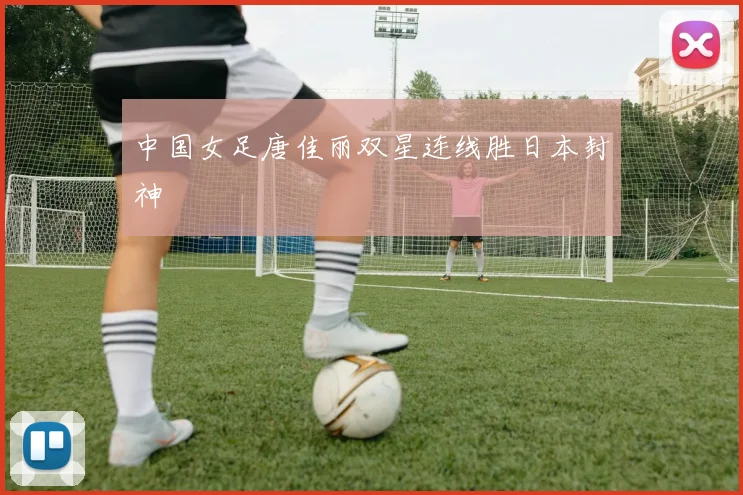 中国女足唐佳丽双星连线胜日本封神