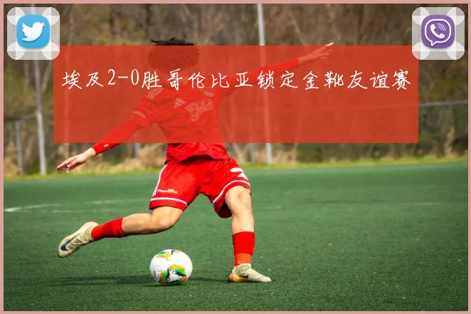 埃及2-0胜哥伦比亚锁定金靴友谊赛