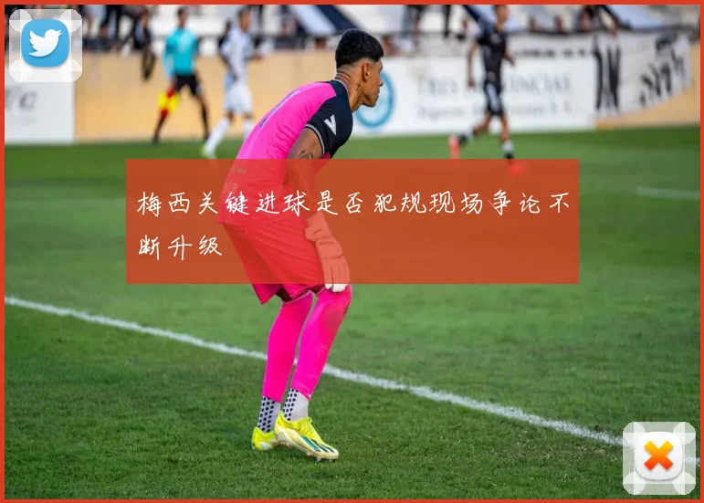 梅西关键进球是否犯规现场争论不断升级