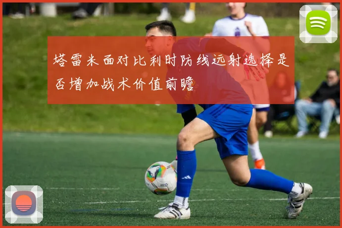 塔雷米面对比利时防线远射选择是否增加战术价值前瞻