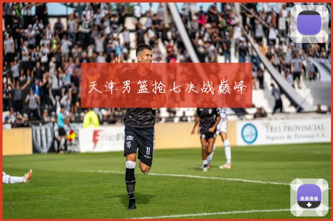 天津男篮抢七决战巅峰