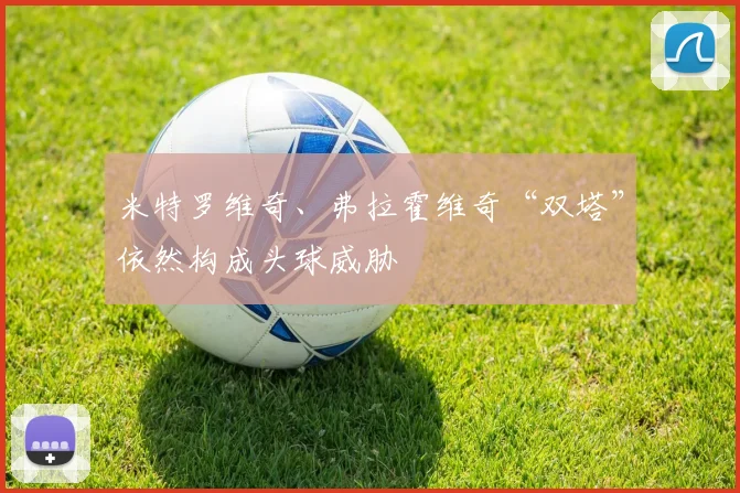 米特罗维奇、弗拉霍维奇“双塔”依然构成头球威胁