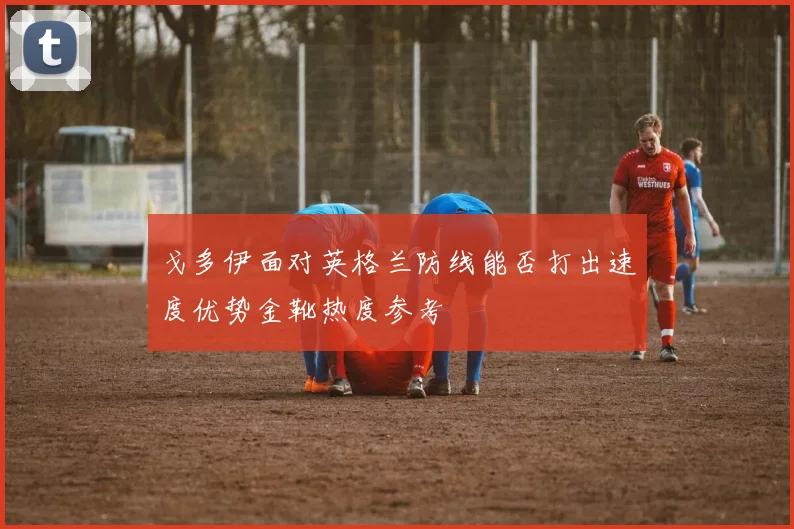 戈多伊面对英格兰防线能否打出速度优势金靴热度参考