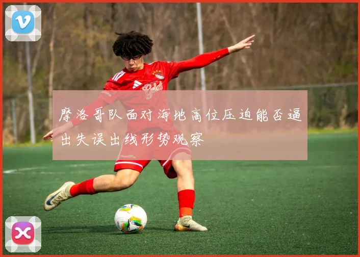 摩洛哥队面对海地高位压迫能否逼出失误出线形势观察