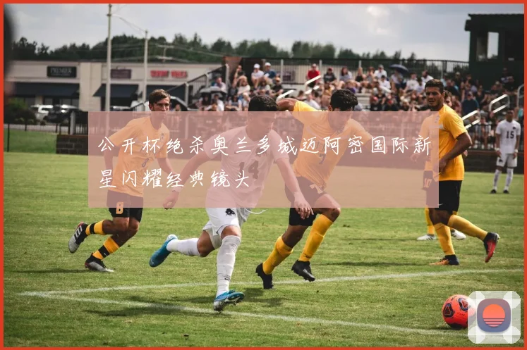 公开杯绝杀奥兰多城迈阿密国际新星闪耀经典镜头