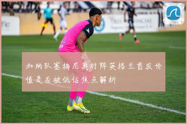 加纳队塞梅尼奥对阵英格兰首发价值是否被低估焦点解析
