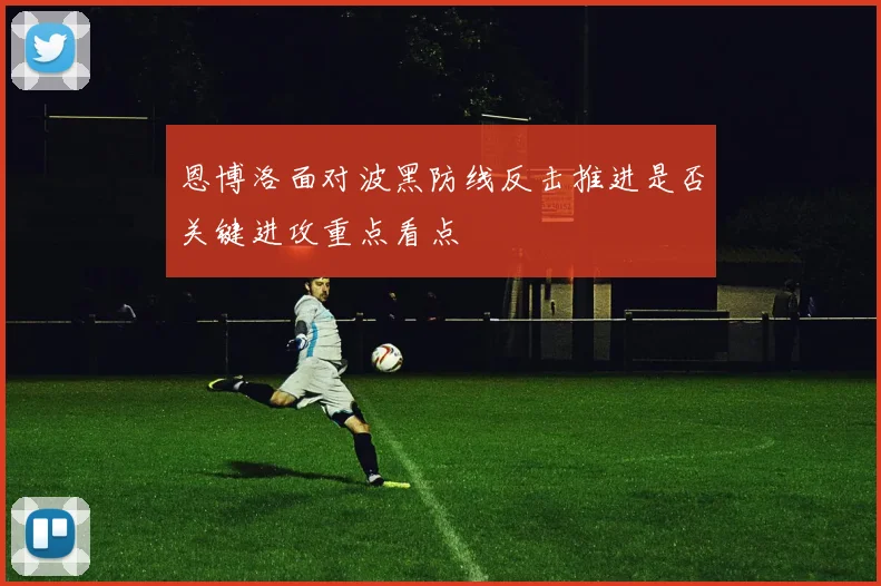 恩博洛面对波黑防线反击推进是否关键进攻重点看点