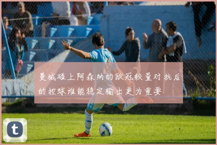 曼城碰上阿森纳的欧冠较量对抗后的控球谁能稳定输出更为重要