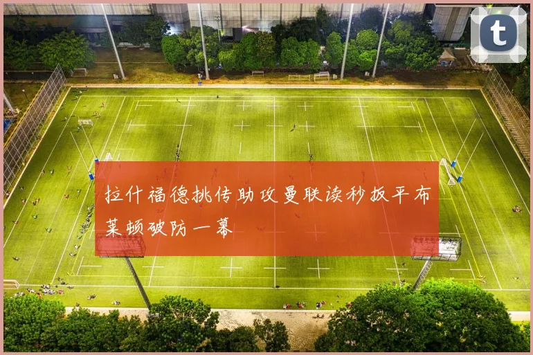 拉什福德挑传助攻曼联读秒扳平布莱顿破防一幕