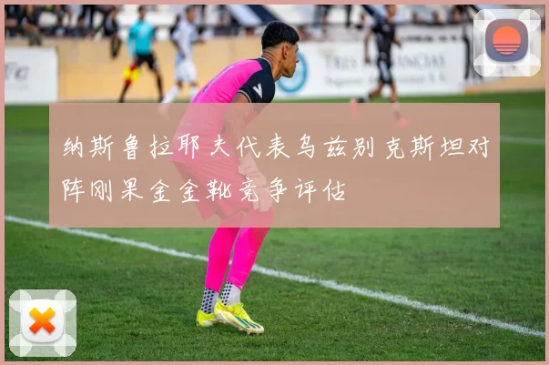纳斯鲁拉耶夫代表乌兹别克斯坦对阵刚果金金靴竞争评估