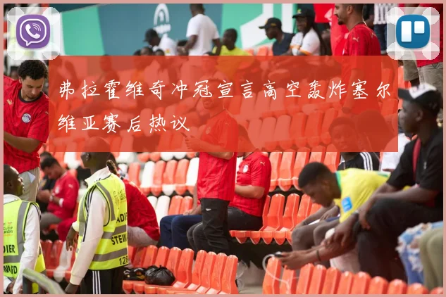 弗拉霍维奇冲冠宣言高空轰炸塞尔维亚赛后热议