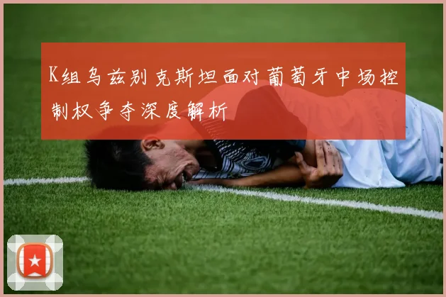 K组乌兹别克斯坦面对葡萄牙中场控制权争夺深度解析