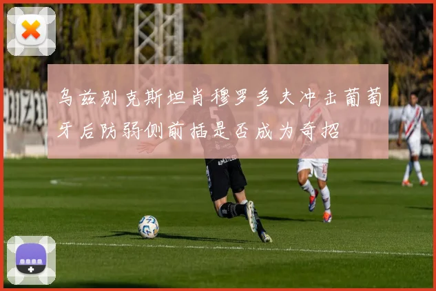 乌兹别克斯坦肖穆罗多夫冲击葡萄牙后防弱侧前插是否成为奇招
