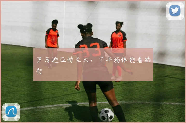 罗马迎亚特兰大,下半场体能看执行