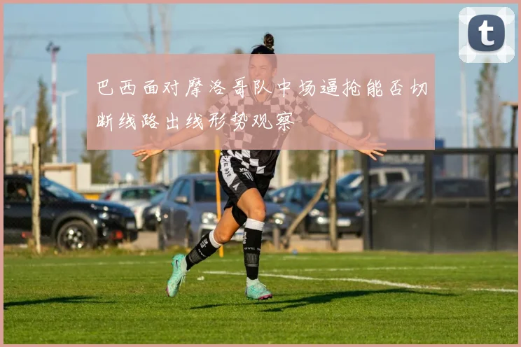 巴西面对摩洛哥队中场逼抢能否切断线路出线形势观察