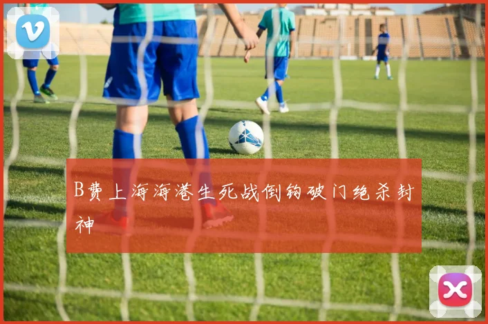 B费上海海港生死战倒钩破门绝杀封神