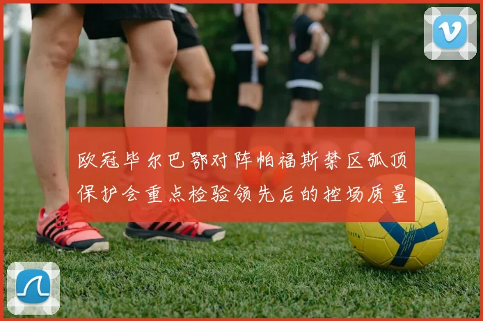 欧冠毕尔巴鄂对阵帕福斯禁区弧顶保护会重点检验领先后的控场质量