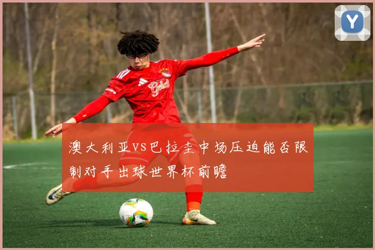 澳大利亚vs巴拉圭中场压迫能否限制对手出球世界杯前瞻