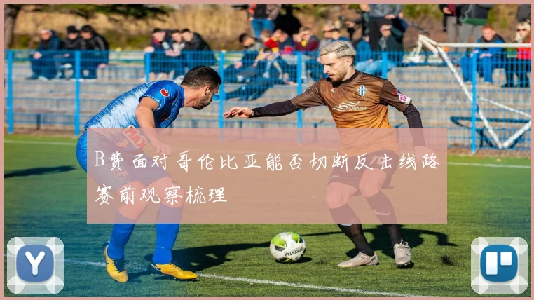 B费面对哥伦比亚能否切断反击线路赛前观察梳理