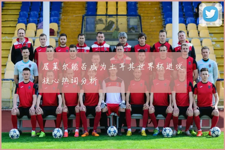 居莱尔能否成为土耳其世界杯进攻核心热词分析