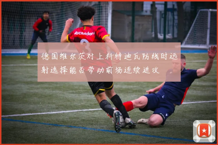 德国维尔茨对上科特迪瓦防线时远射选择能否带动前场连续进攻